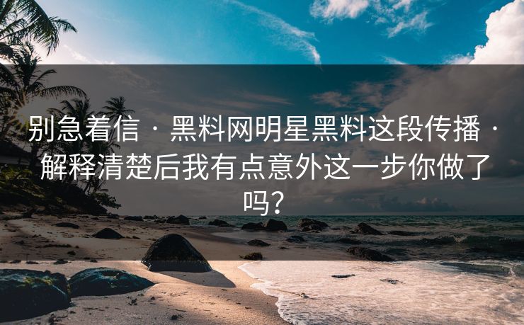 别急着信 · 黑料网明星黑料这段传播 · 解释清楚后我有点意外这一步你做了吗？