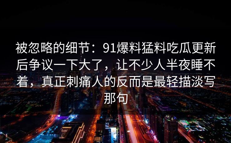 被忽略的细节：91爆料猛料吃瓜更新后争议一下大了，让不少人半夜睡不着，真正刺痛人的反而是最轻描淡写那句